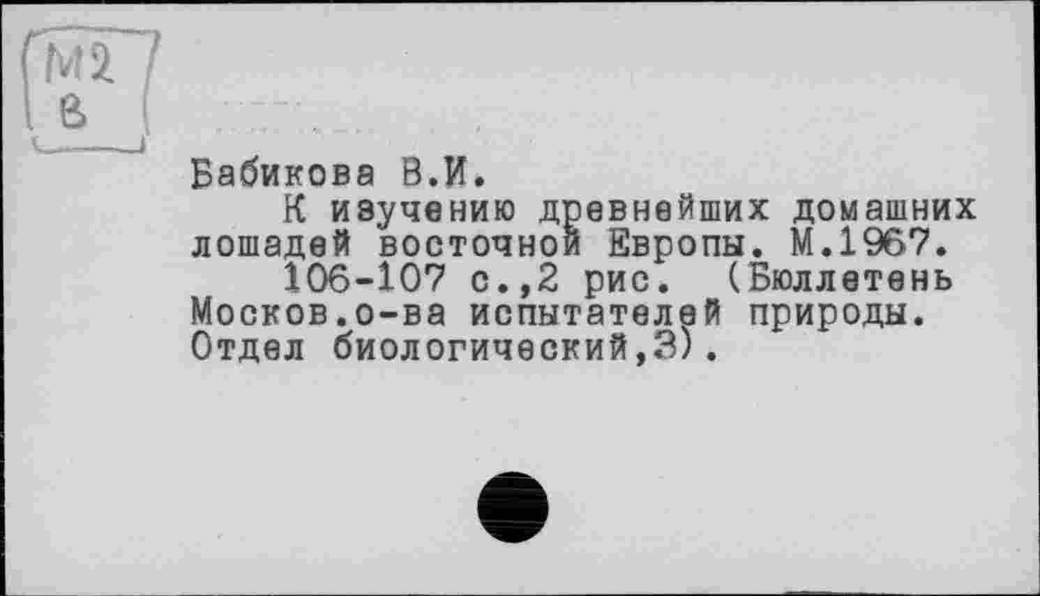 ﻿Бабикова В.И.
К изучению древнейших домашних лошадей восточной Европы. М.1967.
106-107 с.,2 рис. (Бюллетень Москов.о-ва испытателей природы. Отдел биологический,3).